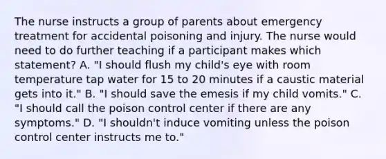 The nurse instructs a group of parents about emergency treatment for accidental poisoning and injury. The nurse would need to do further teaching if a participant makes which statement? A. "I should flush my child's eye with room temperature tap water for 15 to 20 minutes if a caustic material gets into it." B. "I should save the emesis if my child vomits." C. "I should call the poison control center if there are any symptoms." D. "I shouldn't induce vomiting unless the poison control center instructs me to."