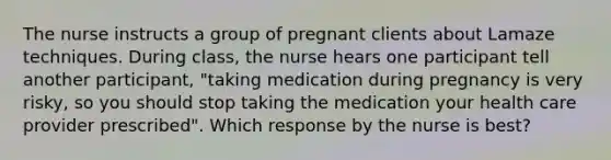 The nurse instructs a group of pregnant clients about Lamaze techniques. During class, the nurse hears one participant tell another participant, "taking medication during pregnancy is very risky, so you should stop taking the medication your health care provider prescribed". Which response by the nurse is best?