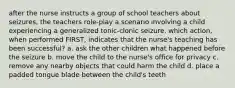 after the nurse instructs a group of school teachers about seizures, the teachers role-play a scenario involving a child experiencing a generalized tonic-clonic seizure. which action, when performed FIRST, indicates that the nurse's teaching has been successful? a. ask the other children what happened before the seizure b. move the child to the nurse's office for privacy c. remove any nearby objects that could harm the child d. place a padded tongue blade between the child's teeth