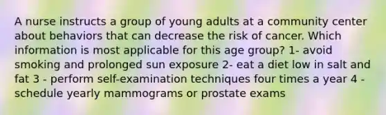 A nurse instructs a group of young adults at a community center about behaviors that can decrease the risk of cancer. Which information is most applicable for this age group? 1- avoid smoking and prolonged sun exposure 2- eat a diet low in salt and fat 3 - perform self-examination techniques four times a year 4 - schedule yearly mammograms or prostate exams