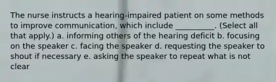 The nurse instructs a hearing-impaired patient on some methods to improve communication, which include __________. (Select all that apply.) a. informing others of the hearing deficit b. focusing on the speaker c. facing the speaker d. requesting the speaker to shout if necessary e. asking the speaker to repeat what is not clear