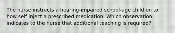 The nurse instructs a hearing-impaired school-age child on to how self-inject a prescribed medication. Which observation indicates to the nurse that additional teaching is required?