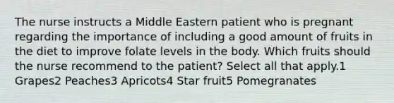 The nurse instructs a Middle Eastern patient who is pregnant regarding the importance of including a good amount of fruits in the diet to improve folate levels in the body. Which fruits should the nurse recommend to the patient? Select all that apply.1 Grapes2 Peaches3 Apricots4 Star fruit5 Pomegranates