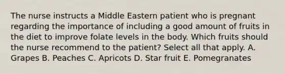 The nurse instructs a Middle Eastern patient who is pregnant regarding the importance of including a good amount of fruits in the diet to improve folate levels in the body. Which fruits should the nurse recommend to the patient? Select all that apply. A. Grapes B. Peaches C. Apricots D. Star fruit E. Pomegranates