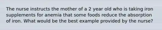 The nurse instructs the mother of a 2 year old who is taking iron supplements for anemia that some foods reduce the absorption of iron. What would be the best example provided by the nurse?