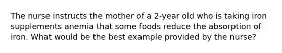 The nurse instructs the mother of a 2-year old who is taking iron supplements anemia that some foods reduce the absorption of iron. What would be the best example provided by the nurse?