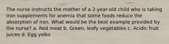 The nurse instructs the mother of a 2-year-old child who is taking iron supplements for anemia that some foods reduce the absorption of iron. What would be the best example provided by the nurse? a. Red meat b. Green, leafy vegetables c. Acidic fruit juices d. Egg yolks