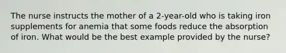 The nurse instructs the mother of a 2-year-old who is taking iron supplements for anemia that some foods reduce the absorption of iron. What would be the best example provided by the nurse?