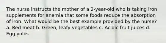 The nurse instructs the mother of a 2-year-old who is taking iron supplements for anemia that some foods reduce the absorption of iron. What would be the best example provided by the nurse? a. Red meat b. Green, leafy vegetables c. Acidic fruit juices d. Egg yolks