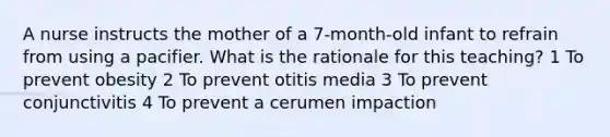 A nurse instructs the mother of a 7-month-old infant to refrain from using a pacifier. What is the rationale for this teaching? 1 To prevent obesity 2 To prevent otitis media 3 To prevent conjunctivitis 4 To prevent a cerumen impaction