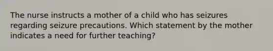 The nurse instructs a mother of a child who has seizures regarding seizure precautions. Which statement by the mother indicates a need for further teaching?