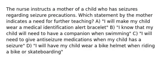 The nurse instructs a mother of a child who has seizures regarding seizure precautions. Which statement by the mother indicates a need for further teaching? A) "I will make my child wear a medical identification alert bracelet" B) "I know that my child will need to have a companion when swimming" C) "I will need to give antiseizure medications when my child has a seizure" D) "I will have my child wear a bike helmet when riding a bike or skateboarding"