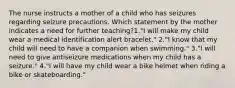 The nurse instructs a mother of a child who has seizures regarding seizure precautions. Which statement by the mother indicates a need for further teaching?1."I will make my child wear a medical identification alert bracelet." 2."I know that my child will need to have a companion when swimming." 3."I will need to give antiseizure medications when my child has a seizure." 4."I will have my child wear a bike helmet when riding a bike or skateboarding."