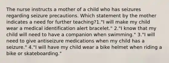 The nurse instructs a mother of a child who has seizures regarding seizure precautions. Which statement by the mother indicates a need for further teaching?1."I will make my child wear a medical identification alert bracelet." 2."I know that my child will need to have a companion when swimming." 3."I will need to give antiseizure medications when my child has a seizure." 4."I will have my child wear a bike helmet when riding a bike or skateboarding."