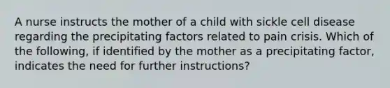 A nurse instructs the mother of a child with sickle cell disease regarding the precipitating factors related to pain crisis. Which of the following, if identified by the mother as a precipitating factor, indicates the need for further instructions?