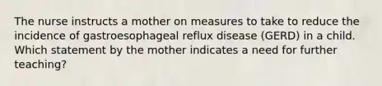 The nurse instructs a mother on measures to take to reduce the incidence of gastroesophageal reflux disease (GERD) in a child. Which statement by the mother indicates a need for further teaching?