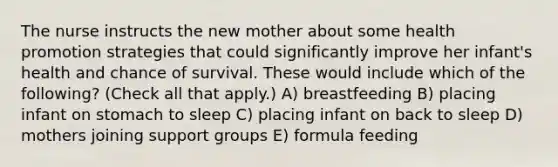 The nurse instructs the new mother about some health promotion strategies that could significantly improve her infant's health and chance of survival. These would include which of the following? (Check all that apply.) A) breastfeeding B) placing infant on stomach to sleep C) placing infant on back to sleep D) mothers joining support groups E) formula feeding