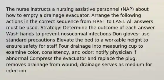 The nurse instructs a nursing assistive personnel (NAP) about how to empty a drainage evacuator. Arrange the following actions in the correct sequence from FIRST to LAST. All answers must be used. Strategy: Determine the outcome of each answer. Wash hands to prevent nosocomial infections Don gloves: use standard precautions Elevate the bed to a workable height to ensure safety for staff Pour drainage into measuring cup to examine color, consistency, and odor; notify physician if abnormal Compress the evacuator and replace the plug: removes drainage from wound; drainage serves as medium for infection