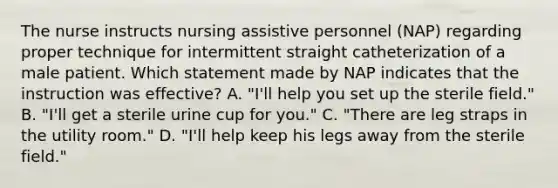 The nurse instructs nursing assistive personnel (NAP) regarding proper technique for intermittent straight catheterization of a male patient. Which statement made by NAP indicates that the instruction was effective? A. "I'll help you set up the sterile field." B. "I'll get a sterile urine cup for you." C. "There are leg straps in the utility room." D. "I'll help keep his legs away from the sterile field."