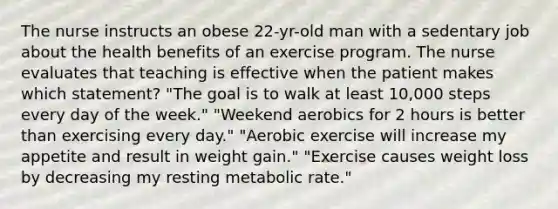 The nurse instructs an obese 22-yr-old man with a sedentary job about the health benefits of an exercise program. The nurse evaluates that teaching is effective when the patient makes which statement? "The goal is to walk at least 10,000 steps every day of the week." "Weekend aerobics for 2 hours is better than exercising every day." "Aerobic exercise will increase my appetite and result in weight gain." "Exercise causes weight loss by decreasing my resting metabolic rate."