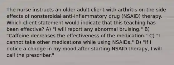 The nurse instructs an older adult client with arthritis on the side effects of nonsteroidal anti-inflammatory drug (NSAID) therapy. Which client statement would indicate that this teaching has been effective? A) "I will report any abnormal bruising." B) "Caffeine decreases the effectiveness of the medication." C) "I cannot take other medications while using NSAIDs." D) "If I notice a change in my mood after starting NSAID therapy, I will call the prescriber."