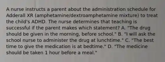 A nurse instructs a parent about the administration schedule for Adderall XR (amphetamine/dextroamphetamine mixture) to treat the child's ADHD. The nurse determines that teaching is successful if the parent makes which statement? A. "The drug should be given in the morning, before school." B. "I will ask the school nurse to administer the drug at lunchtime." C. "The best time to give the medication is at bedtime." D. "The medicine should be taken 1 hour before a meal."