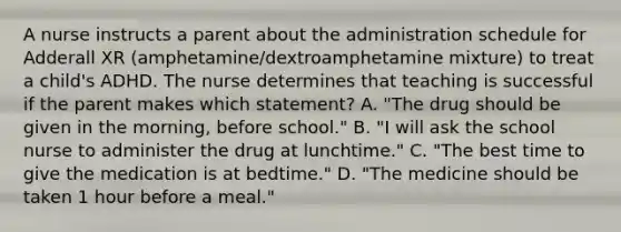 A nurse instructs a parent about the administration schedule for Adderall XR (amphetamine/dextroamphetamine mixture) to treat a child's ADHD. The nurse determines that teaching is successful if the parent makes which statement? A. "The drug should be given in the morning, before school." B. "I will ask the school nurse to administer the drug at lunchtime." C. "The best time to give the medication is at bedtime." D. "The medicine should be taken 1 hour before a meal."