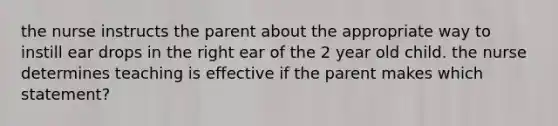 the nurse instructs the parent about the appropriate way to instill ear drops in the right ear of the 2 year old child. the nurse determines teaching is effective if the parent makes which statement?