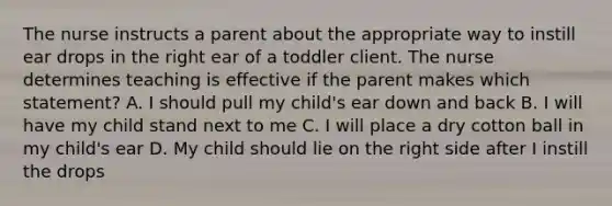 The nurse instructs a parent about the appropriate way to instill ear drops in the right ear of a toddler client. The nurse determines teaching is effective if the parent makes which statement? A. I should pull my child's ear down and back B. I will have my child stand next to me C. I will place a dry cotton ball in my child's ear D. My child should lie on the right side after I instill the drops