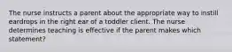 The nurse instructs a parent about the appropriate way to instill eardrops in the right ear of a toddler client. The nurse determines teaching is effective if the parent makes which statement?