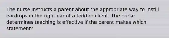 The nurse instructs a parent about the appropriate way to instill eardrops in the right ear of a toddler client. The nurse determines teaching is effective if the parent makes which statement?