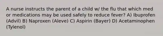 A nurse instructs the parent of a child w/ the flu that which med or medications may be used safely to reduce fever? A) Ibuprofen (Advil) B) Naproxen (Aleve) C) Aspirin (Bayer) D) Acetaminophen (Tylenol)