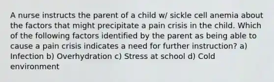 A nurse instructs the parent of a child w/ sickle cell anemia about the factors that might precipitate a pain crisis in the child. Which of the following factors identified by the parent as being able to cause a pain crisis indicates a need for further instruction? a) Infection b) Overhydration c) Stress at school d) Cold environment