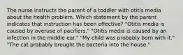 The nurse instructs the parent of a toddler with otitis media about the health problem. Which statement by the parent indicates that instruction has been effective? "Otitis media is caused by overuse of pacifiers." "Otitis media is caused by an infection in the middle ear." "My child was probably born with it." "The cat probably brought the bacteria into the house."