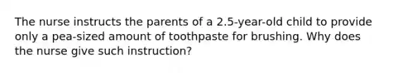 The nurse instructs the parents of a 2.5-year-old child to provide only a pea-sized amount of toothpaste for brushing. Why does the nurse give such instruction?