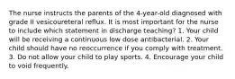 The nurse instructs the parents of the 4-year-old diagnosed with grade II vesicoureteral reflux. It is most important for the nurse to include which statement in discharge teaching? 1. Your child will be receiving a continuous low dose antibacterial. 2. Your child should have no reoccurrence if you comply with treatment. 3. Do not allow your child to play sports. 4. Encourage your child to void frequently.