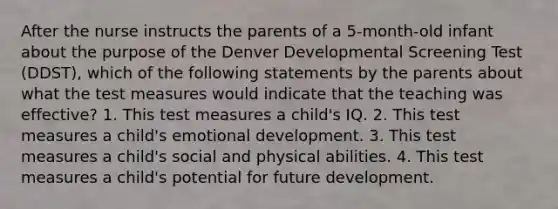 After the nurse instructs the parents of a 5-month-old infant about the purpose of the Denver Developmental Screening Test (DDST), which of the following statements by the parents about what the test measures would indicate that the teaching was effective? 1. This test measures a child's IQ. 2. This test measures a child's emotional development. 3. This test measures a child's social and physical abilities. 4. This test measures a child's potential for future development.