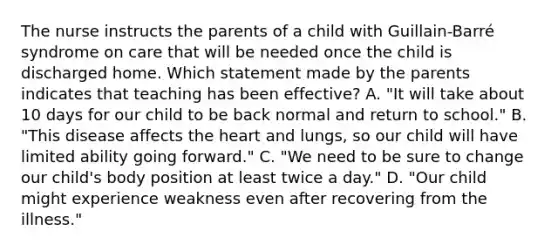 The nurse instructs the parents of a child with Guillain-Barré syndrome on care that will be needed once the child is discharged home. Which statement made by the parents indicates that teaching has been effective? A. "It will take about 10 days for our child to be back normal and return to school." B. "This disease affects the heart and lungs, so our child will have limited ability going forward." C. "We need to be sure to change our child's body position at least twice a day." D. "Our child might experience weakness even after recovering from the illness."