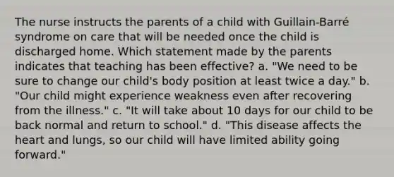The nurse instructs the parents of a child with Guillain-Barré syndrome on care that will be needed once the child is discharged home. Which statement made by the parents indicates that teaching has been effective? a. "We need to be sure to change our child's body position at least twice a day." b. "Our child might experience weakness even after recovering from the illness." c. "It will take about 10 days for our child to be back normal and return to school." d. "This disease affects the heart and lungs, so our child will have limited ability going forward."