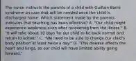 The nurse instructs the parents of a child with Guillain-Barré syndrome on care that will be needed once the child is discharged home. Which statement made by the parents indicates that teaching has been effective? A. "Our child might experience weakness even after recovering from the illness." B. "It will take about 10 days for our child to be back normal and return to school." C. "We need to be sure to change our child's body position at least twice a day." D. "This disease affects the heart and lungs, so our child will have limited ability going forward."