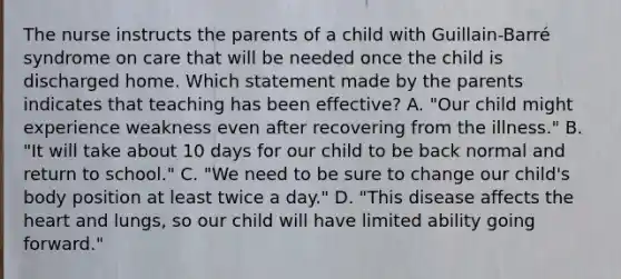 The nurse instructs the parents of a child with Guillain-Barré syndrome on care that will be needed once the child is discharged home. Which statement made by the parents indicates that teaching has been effective? A. "Our child might experience weakness even after recovering from the illness." B. "It will take about 10 days for our child to be back normal and return to school." C. "We need to be sure to change our child's body position at least twice a day." D. "This disease affects the heart and lungs, so our child will have limited ability going forward."