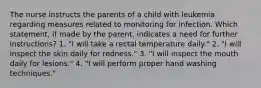 The nurse instructs the parents of a child with leukemia regarding measures related to monitoring for infection. Which statement, if made by the parent, indicates a need for further instructions? 1. "I will take a rectal temperature daily." 2. "I will inspect the skin daily for redness." 3. "I will inspect the mouth daily for lesions." 4. "I will perform proper hand washing techniques."