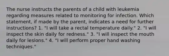 The nurse instructs the parents of a child with leukemia regarding measures related to monitoring for infection. Which statement, if made by the parent, indicates a need for further instructions? 1. "I will take a rectal temperature daily." 2. "I will inspect the skin daily for redness." 3. "I will inspect the mouth daily for lesions." 4. "I will perform proper hand washing techniques."