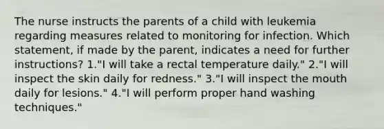 The nurse instructs the parents of a child with leukemia regarding measures related to monitoring for infection. Which statement, if made by the parent, indicates a need for further instructions? 1."I will take a rectal temperature daily." 2."I will inspect the skin daily for redness." 3."I will inspect the mouth daily for lesions." 4."I will perform proper hand washing techniques."