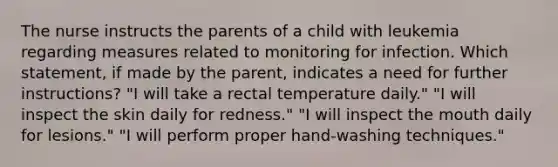 The nurse instructs the parents of a child with leukemia regarding measures related to monitoring for infection. Which statement, if made by the parent, indicates a need for further instructions? "I will take a rectal temperature daily." "I will inspect the skin daily for redness." "I will inspect the mouth daily for lesions." "I will perform proper hand-washing techniques."