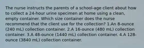 The nurse instructs the parents of a school-age client about how to collect a 24-hour urine specimen at home using a clean, empty container. Which size container does the nurse recommend that the client use for the collection? 1.An 8-ounce (240 mL) collection container. 2.A 16-ounce (480 mL) collection container. 3.A 48-ounce (1440 mL) collection container. 4.A 128-ounce (3840 mL) collection container.