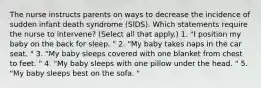 The nurse instructs parents on ways to decrease the incidence of sudden infant death syndrome (SIDS). Which statements require the nurse to intervene? (Select all that apply.) 1. "I position my baby on the back for sleep. " 2. "My baby takes naps in the car seat. " 3. "My baby sleeps covered with one blanket from chest to feet. " 4. "My baby sleeps with one pillow under the head. " 5. "My baby sleeps best on the sofa. "