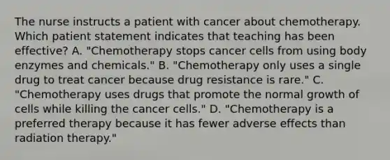 The nurse instructs a patient with cancer about chemotherapy. Which patient statement indicates that teaching has been effective? A. "Chemotherapy stops cancer cells from using body enzymes and chemicals." B. "Chemotherapy only uses a single drug to treat cancer because drug resistance is rare." C. "Chemotherapy uses drugs that promote the normal growth of cells while killing the cancer cells." D. "Chemotherapy is a preferred therapy because it has fewer adverse effects than radiation therapy."