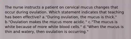 The nurse instructs a patient on cervical mucus changes that occur during ovulation. Which statement indicates that teaching has been effective? a."During ovulation, the mucus is thick." b."Ovulation makes the mucus more acidic." c."The mucus is white because of more white blood cells." d."When the mucus is thin and watery, then ovulation is occurring."