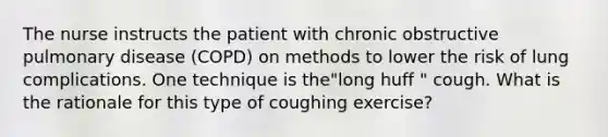 The nurse instructs the patient with chronic obstructive pulmonary disease (COPD) on methods to lower the risk of lung complications. One technique is the"long huff " cough. What is the rationale for this type of coughing exercise?